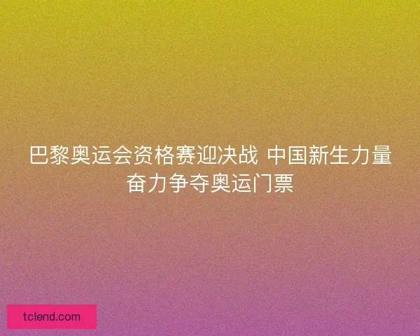 巴黎奥运会资格赛迎决战 中国新生力量奋力争夺奥运门票 巴黎奥运会资格赛迎决战 中国新生力量奋力争夺奥运门票