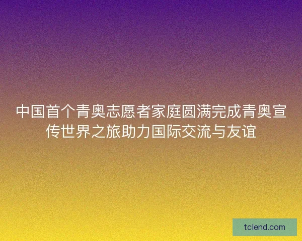 中国首个青奥志愿者家庭圆满完成青奥宣传世界之旅助力国际交流与友谊