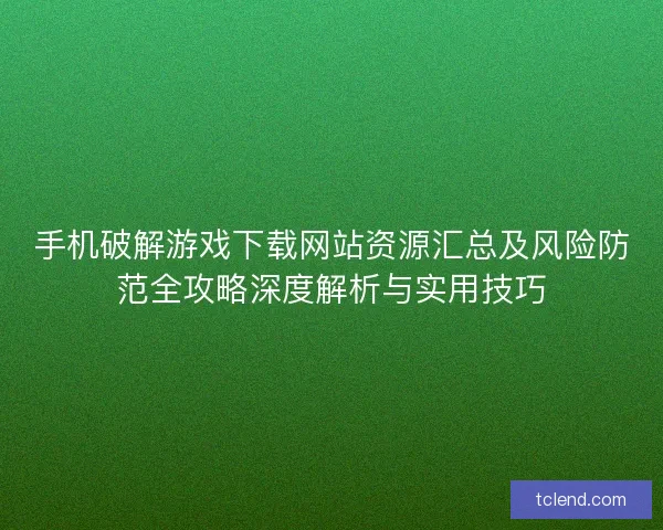 手机破解游戏下载网站资源汇总及风险防范全攻略深度解析与实用技巧
