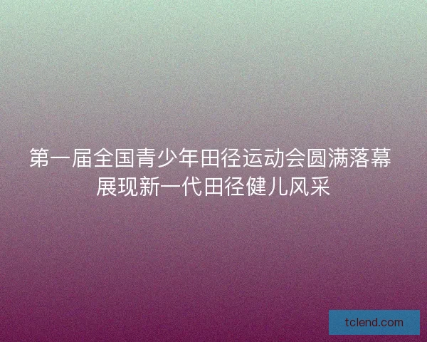 第一届全国青少年田径运动会圆满落幕 展现新一代田径健儿风采