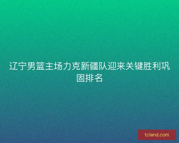 辽宁男篮主场力克新疆队迎来关键胜利巩固排名